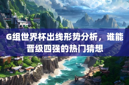 G组世界杯出线形势分丹东日丰电子有限公司析，谁能晋级四强的热门猜想