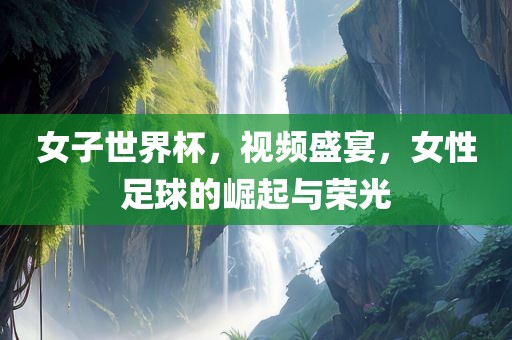 女子世界杯，视频盛宴，女性足球的崛起与荣光丹东日丰电子有限公司