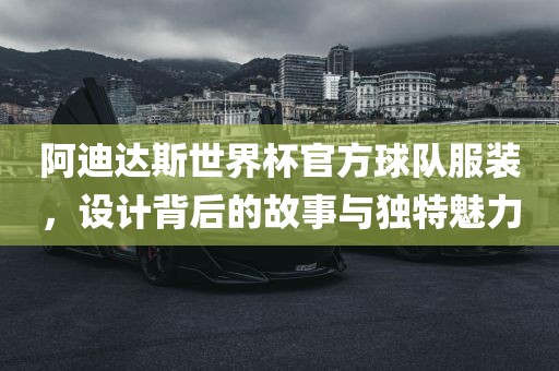阿迪达斯世界杯官方球队服装，设计背后的故事与独特魅力