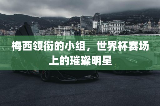 梅西领衔的小组，世界杯赛场上的璀璨明星丹东日丰电子有限公司