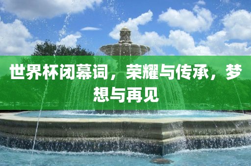 世界杯闭幕词，荣耀与传承，梦想与再见丹东日丰电子有限公司