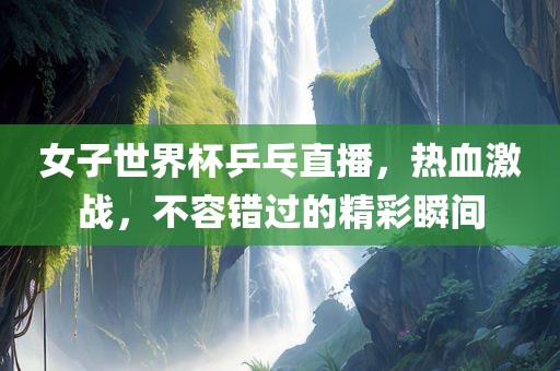 女子世界杯乒乓直播，热血激战，不容错过的精彩瞬间丹东日丰电子有限公司