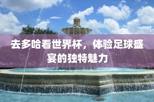 去多哈看世界杯，体验足球盛宴的独特魅力