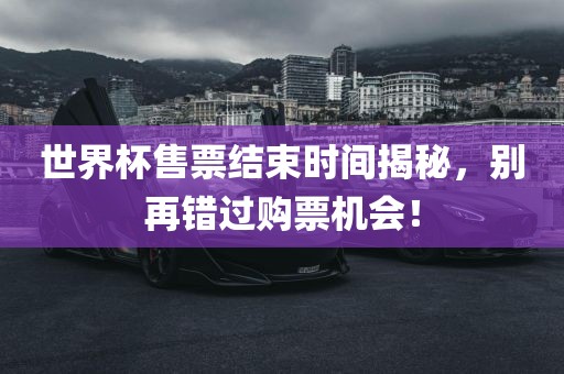 世界杯售票结束时间揭秘，别再错过购票机会！丹东日丰电子有限公司