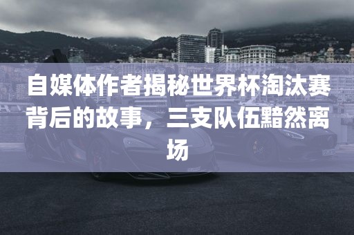 自媒体作者揭秘世界杯淘汰赛丹东日丰电子有限公司背后的故事，三支队伍黯然离场