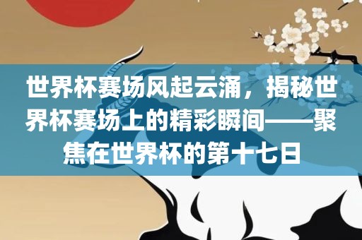 世界杯赛场风起云涌，揭秘世界杯赛场上的精彩瞬间——聚焦在世界杯的第十七日