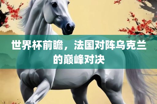 世界杯前瞻，法国对阵乌克兰的巅峰对决