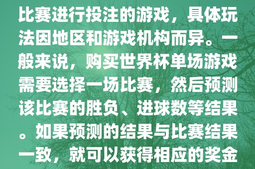 世界杯单场游戏是指针对单场比赛进行投注的游戏，具体玩法因地区和游戏机构而异。一般来说，购买世界杯单场游戏需要选择一场比赛，然后预测该比赛的胜负、进球数等结果。如果预测的结果与比赛结果一致，就可以获得相应的奖金。