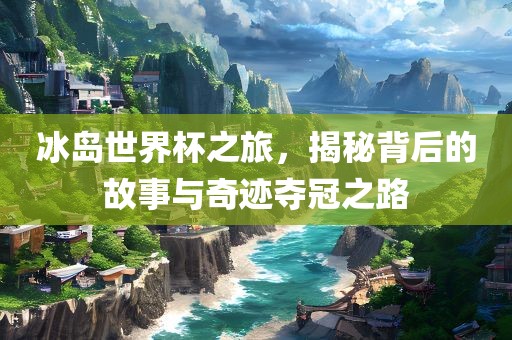 冰岛世界杯之旅，揭秘背后的故事与奇迹夺冠之路