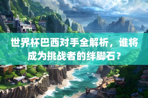 世界杯巴西对手全解析，谁将成为挑战者的绊脚石？