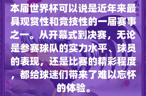 本届世界杯可以说是近年来最具观赏性和竞技性的一届赛事之一。从开幕式到决赛，无论是参赛球队的实力水平、球员的表现，还是比赛的精彩程度，都给球迷们带来了难以忘怀的体验。