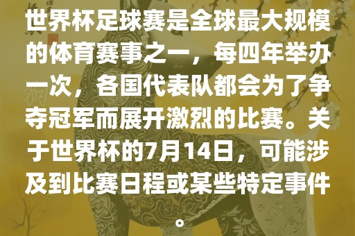 世界杯足球赛是全球最大规模的体育赛事之一，每四年举办一次，各国代表队都会为了争夺冠军而展开激烈的比赛。关于世界杯的7月14日，可能涉及到比赛日程或某些特定事件。