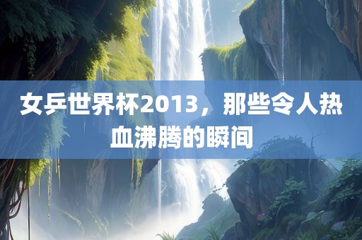 女乒世界杯2013，那些令人热血沸腾的瞬间