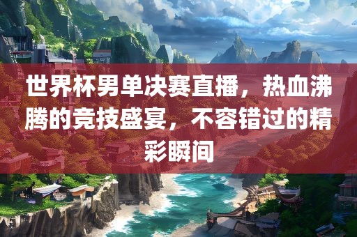 世界杯男单决赛直播，热血沸腾的竞技盛宴，不容错过的精彩瞬间