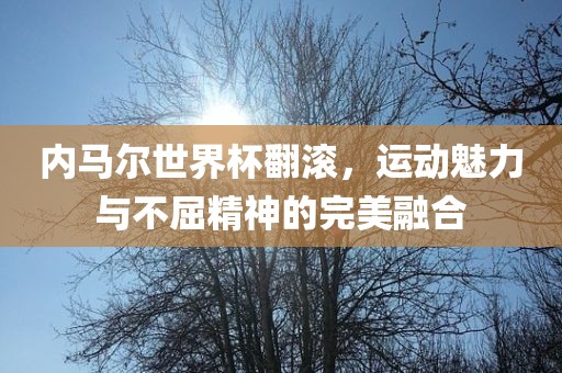 内马尔世界杯翻滚，运动魅力与不屈精神的完美融合