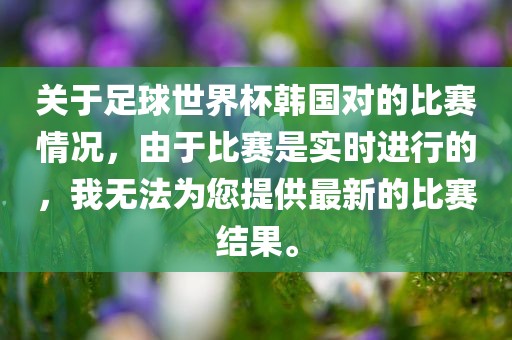 关于足球世界杯韩国对的比赛情况，由于比赛是实时进行的，我无法为您提供最新的比赛结果。