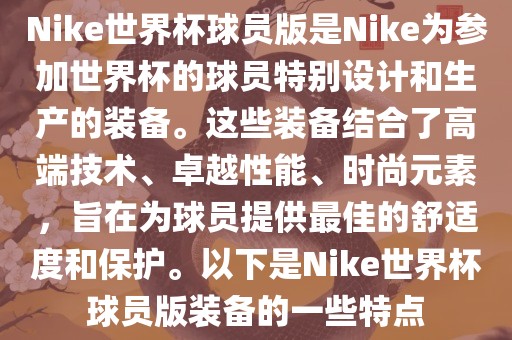 Nike世界杯球员版是Nike为参加世界杯的球员特别设计和生产的装备。这些装备结合了高端技术、卓越性能、时尚元素，旨在为球员提供最佳的舒适度和保护。以下是Nike世界杯球员版装备的一些特点