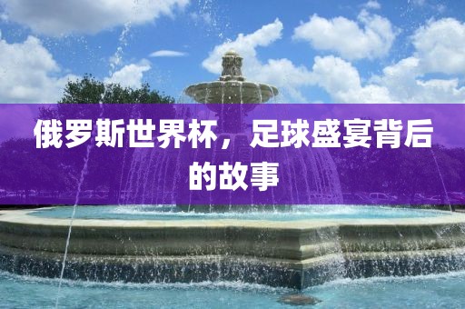 俄罗斯世界杯，足球盛宴背后的故事