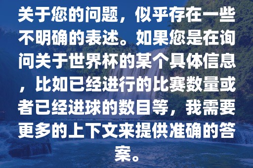 关于您的问题，似乎存在一些不明确的表述。如果您是在询问关于世界杯的某个具体信息，比如已经进行的比赛数量或者已经进球的数目等，我需要更多的上下文来提供准确的答案。