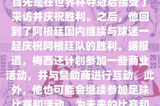 关于梅西在世界杯后的动态，他首先是在世界杯夺冠后接受了采访并庆祝胜利。之后，他回到了阿根廷国内继续与球迷一起庆祝阿根廷队的胜利。据报道，梅西还计划参加一些商业活动，并与赞助商进行互动。此外，他也可能会继续参加足球比赛和活动，为未来的比赛和职业生涯做好准备。
