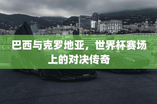 巴西与克罗地亚，世界杯赛场上的对决传奇