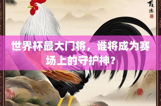 世界杯最大门将，谁将成为赛场上的守护神？