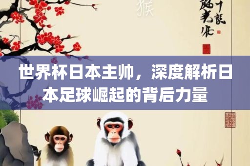 世界杯日本主帅，深度解析日本足球崛起的背后力量