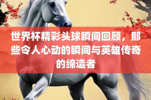 世界杯精彩头球瞬间回顾，那些令人心动的瞬间与英雄传奇的缔造者
