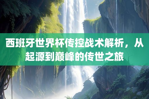 西班牙世界杯传控战术解析，从起源到巅峰的传世之旅