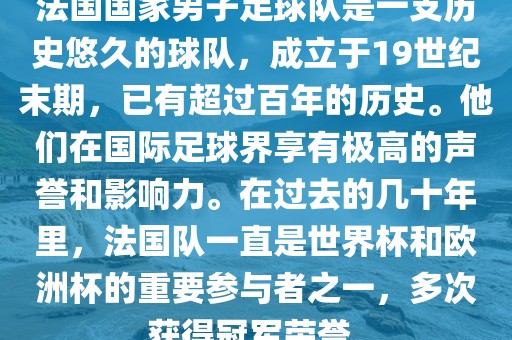 法国国家男子足球队是一支历史悠久的球队，成立于19世纪末期，已有超过百年的历史。他们在国际足球界享有极高的声誉和影响力。在过去的几十年里，法国队一直是世界杯和欧洲杯的重要参与者之一，多次获得冠军荣誉。丹东日丰电子有限公司