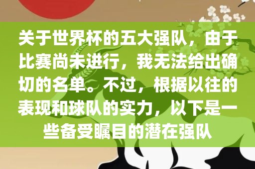 关于世界杯的五大强队，由于比赛尚未进行，我无法给出确切的名单。不过，根据以往的表现和球队的实力，以下是一些备受瞩目的潜在强队