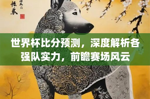世界杯比分预测，深度解析各强队实力，前瞻赛场风云