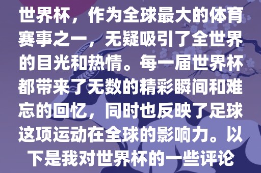 世界杯，作为全球最大的体育赛事之一，无疑吸引了全世界的目光和热情。每一届世界杯都带来了无数的精彩瞬间和难忘的回忆，同时也反映了足球这项运动在全球的影响力。以下是我对世界杯的一些评论