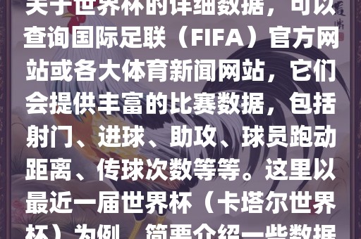 关于世界杯的详细数据，可以查询国际足联（FIFA）官方网站或各大体育新闻网站，它们会提供丰富的比赛数据，包括射门、进球、助攻、球员跑动距离、传球次数等等。这里以最近一届世界杯（卡塔尔世界杯）为例，简要介绍一些数据