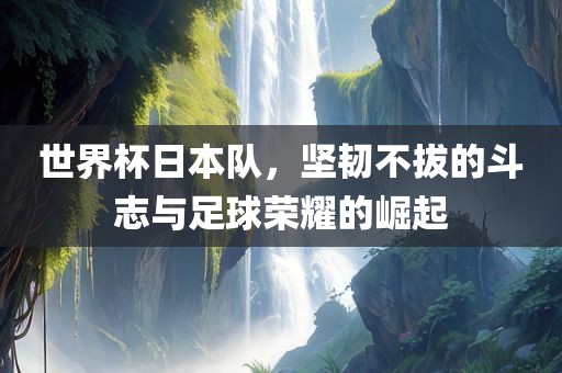 世界杯日本队，坚韧不拔的斗志与足球荣耀的崛起