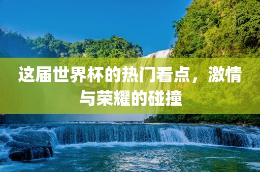 这届世界杯的热门看点，激情与荣耀的碰撞