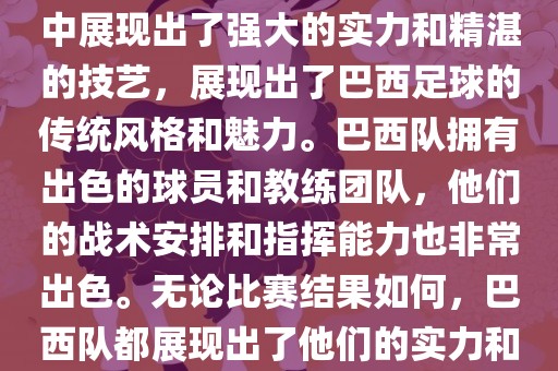 今晚的世界杯比赛中，巴西队的表现非常出色。他们在比赛中展现出了强大的实力和精湛的技艺，展现出了巴西足球的传统风格和魅力。巴西队拥有出色的球员和教练团队，他们的战术安排和指挥能力也非常出色。无论比赛结果如何，巴西队都展现出了他们的实力和潜力，为球迷们带来了精彩的比赛体验。