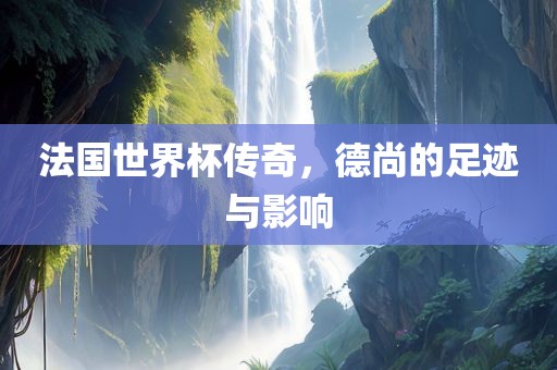 法国世界杯传奇，德尚的足迹与影响