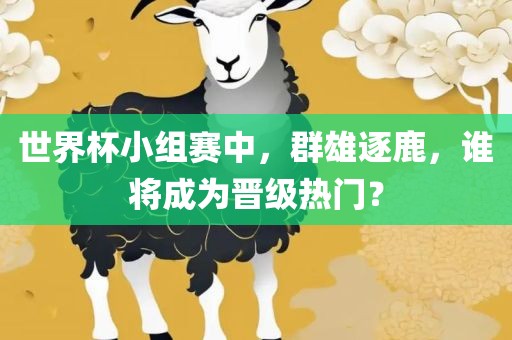 世界杯小组赛中，群雄逐鹿，谁将成为晋级热门？
