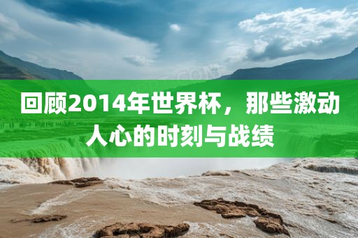 回顾2014年世界杯，那些激动人心的时刻与战绩