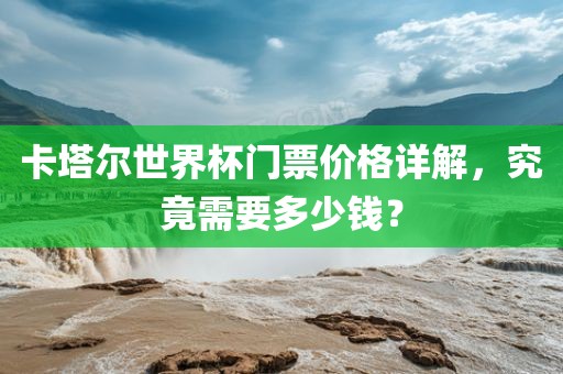 卡塔尔世界杯门票价格详解，究竟需要多少钱？