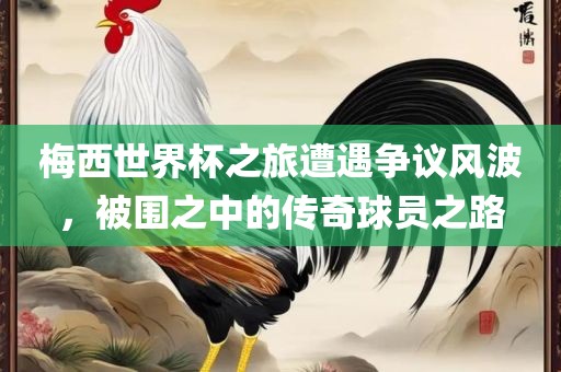 梅西世界杯之旅遭遇争议风波，被围之中的传奇球员之路