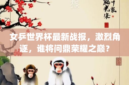 女乒世界杯最新战报，激烈角逐，谁将问鼎荣耀之巅？