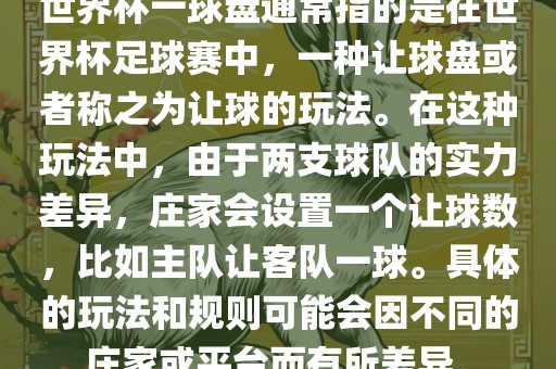 世界杯一球盘通常指的是在世界杯足球赛中，一种让球盘或者称之为让球的玩法。在这种玩法中，由于两支球队的实力差异，庄家会设置一个让球数，比如主队让客队一球。具体的玩法和规则可能会因不同的庄家或平台而有所差异。