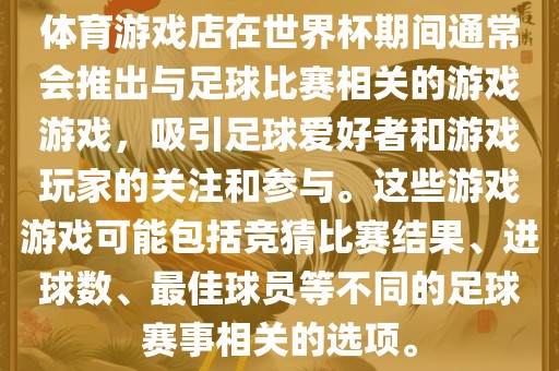 体育游戏店在世界杯期间通常会推出与足球比赛相关的游戏游戏，吸引足球爱好者和游戏玩家的关注和参与。这些游戏游戏可能包括竞猜比赛结果、进球数、最佳球员等不同的足球赛事相关的选项。