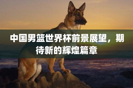 中国男篮世界杯前景展望，期待新的辉煌篇章