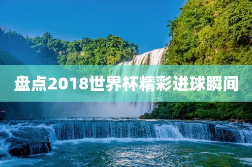 盘点2018世界杯精彩进球瞬间