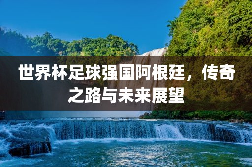 世界杯足球强国阿根廷，传奇之路与未来展望