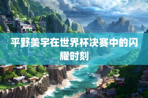 平野美宇在世界杯决赛中的闪耀时刻