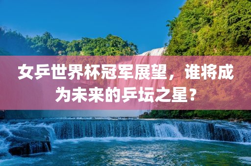 女乒世界杯冠军展望，谁将成为未来的乒坛之星？